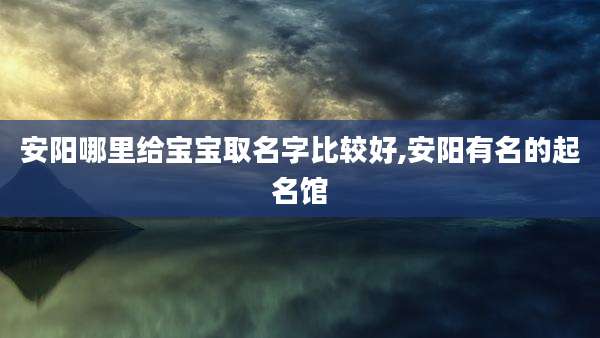 安阳哪里给宝宝取名字比较好,安阳有名的起名馆