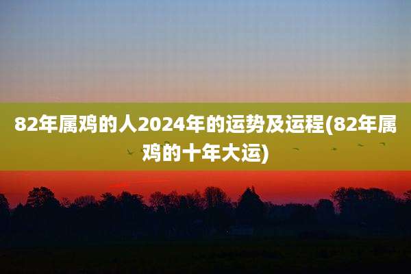 82年属鸡的人2024年的运势及运程(82年属鸡的十年大运)