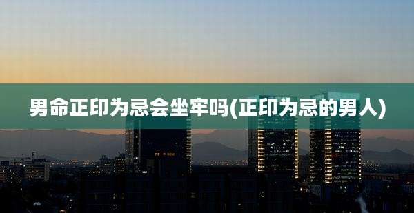 男命正印为忌会坐牢吗(正印为忌的男人)