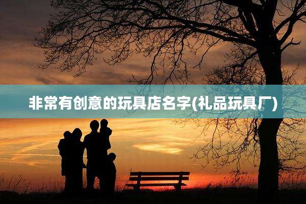 非常有创意的玩具店名字(礼品玩具厂)