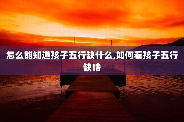怎么能知道孩子五行缺什么,如何看孩子五行缺啥