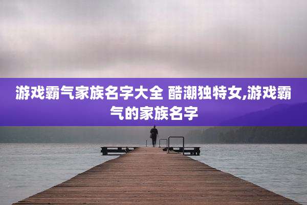 游戏霸气家族名字大全 酷潮独特女,游戏霸气的家族名字