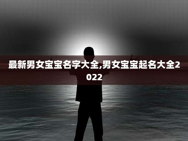 最新男女宝宝名字大全,男女宝宝起名大全2022