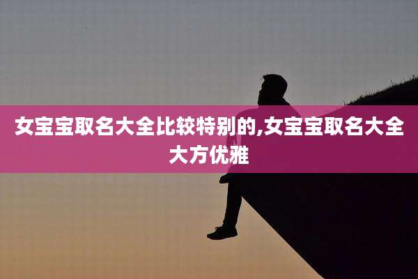 女宝宝取名大全比较特别的,女宝宝取名大全大方优雅