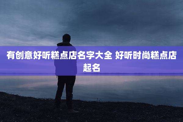 有创意好听糕点店名字大全 好听时尚糕点店起名