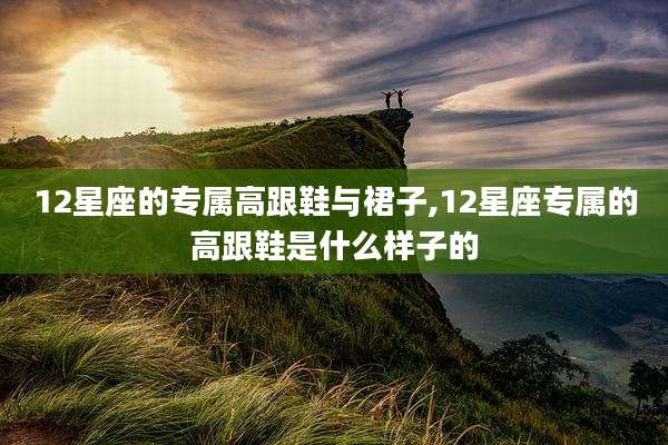 12星座的专属高跟鞋与裙子,12星座专属的高跟鞋是什么样子的