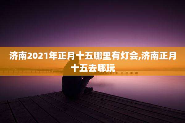 济南2021年正月十五哪里有灯会,济南正月十五去哪玩