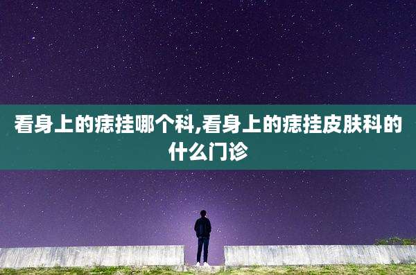 看身上的痣挂哪个科,看身上的痣挂皮肤科的什么门诊