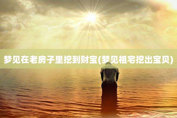 梦见在老房子里挖到财宝(梦见祖宅挖出宝贝)
