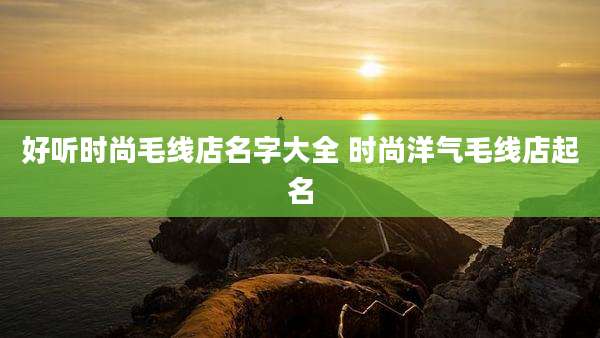 好听时尚毛线店名字大全 时尚洋气毛线店起名