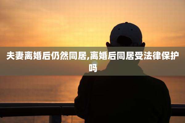 夫妻离婚后仍然同居,离婚后同居受法律保护吗