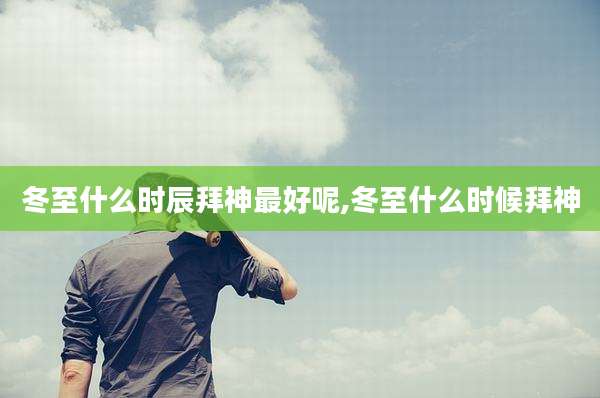 冬至什么时辰拜神最好呢,冬至什么时候拜神