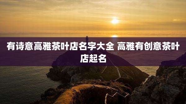 有诗意高雅茶叶店名字大全 高雅有创意茶叶店起名