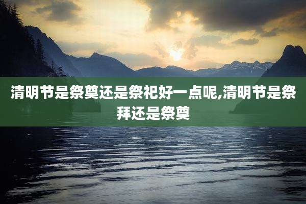 清明节是祭奠还是祭祀好一点呢,清明节是祭拜还是祭奠