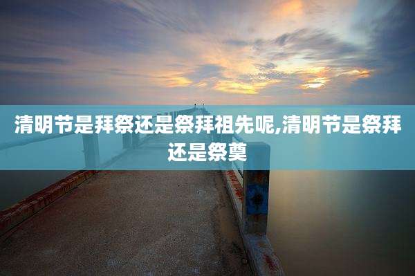 清明节是拜祭还是祭拜祖先呢,清明节是祭拜还是祭奠