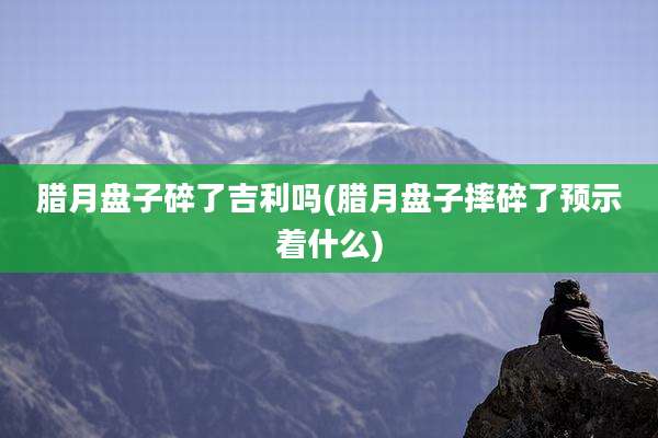 腊月盘子碎了吉利吗(腊月盘子摔碎了预示着什么)