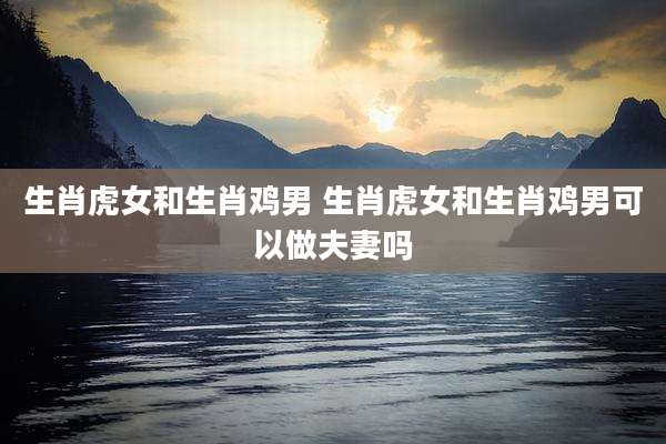 生肖虎女和生肖鸡男 生肖虎女和生肖鸡男可以做夫妻吗