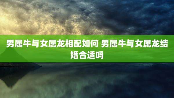 男属牛与女属龙相配如何 男属牛与女属龙结婚合适吗