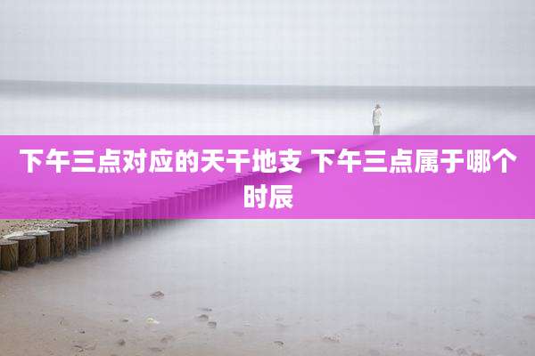 下午三点对应的天干地支 下午三点属于哪个时辰