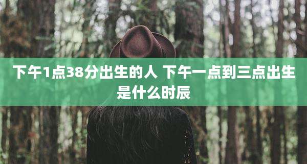 下午1点38分出生的人 下午一点到三点出生是什么时辰