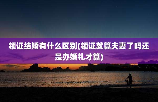 领证结婚有什么区别(领证就算夫妻了吗还是办婚礼才算)