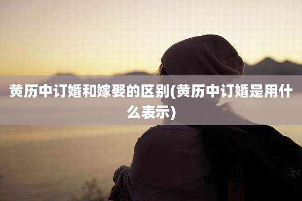 黄历中订婚和嫁娶的区别(黄历中订婚是用什么表示)