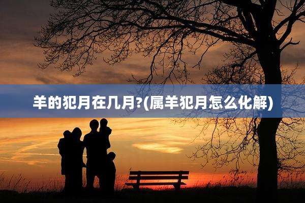 羊的犯月在几月?(属羊犯月怎么化解)