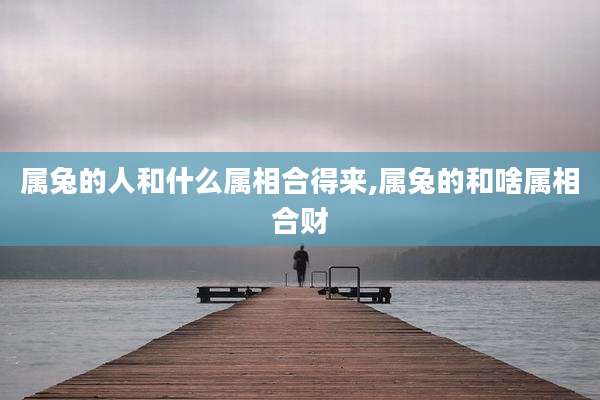 属兔的人和什么属相合得来,属兔的和啥属相合财