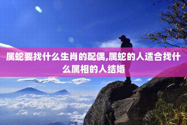 属蛇要找什么生肖的配偶,属蛇的人适合找什么属相的人结婚