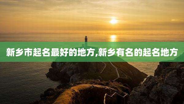 新乡市起名最好的地方,新乡有名的起名地方