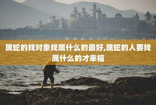 属蛇的找对象找属什么的最好,属蛇的人要找属什么的才幸福