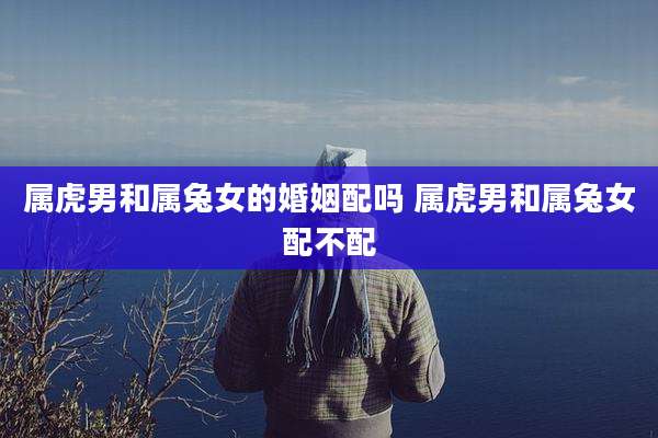 属虎男和属兔女的婚姻配吗 属虎男和属兔女配不配