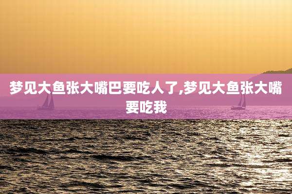 梦见大鱼张大嘴巴要吃人了,梦见大鱼张大嘴要吃我