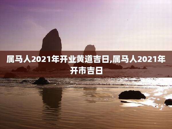 属马人2021年开业黄道吉日,属马人2021年开市吉日