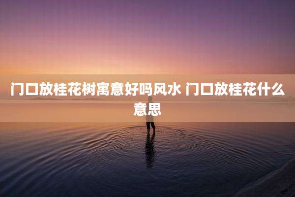 门口放桂花树寓意好吗风水 门口放桂花什么意思