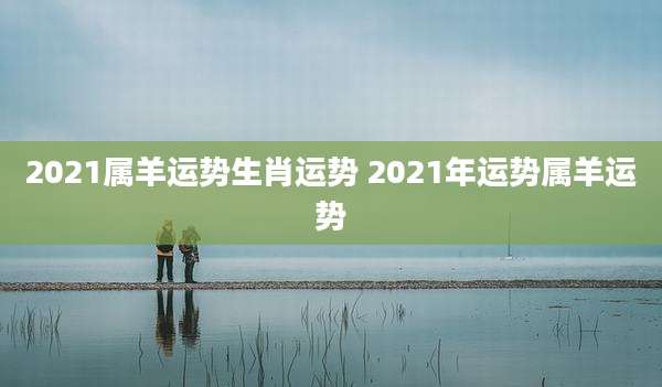 2021属羊运势生肖运势 2021年运势属羊运势