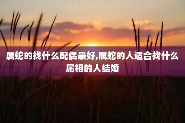 属蛇的找什么配偶最好,属蛇的人适合找什么属相的人结婚