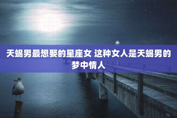 天蝎男最想娶的星座女 这种女人是天蝎男的梦中情人