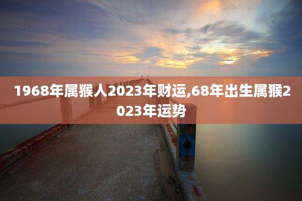1968年属猴人2023年财运,68年出生属猴2023年运势