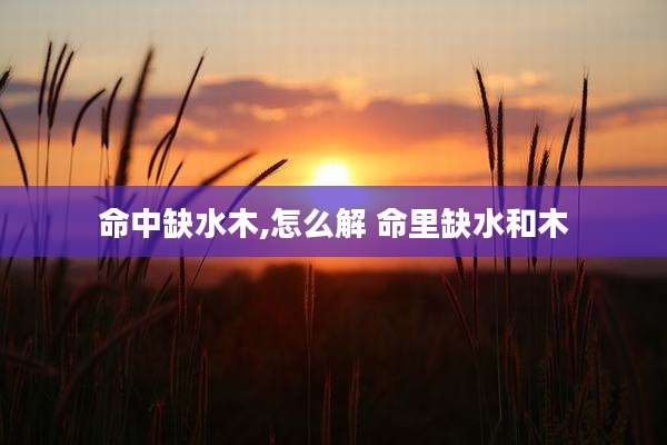 命中缺水木,怎么解 命里缺水和木