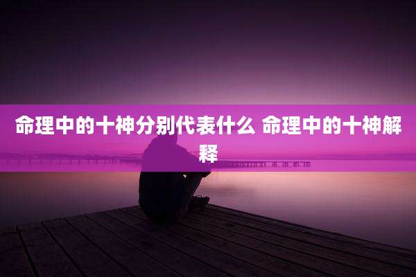 命理中的十神分别代表什么 命理中的十神解释