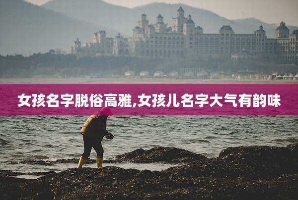 女孩名字脱俗高雅,女孩儿名字大气有韵味