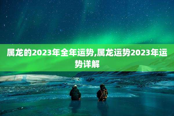 属龙的2023年全年运势,属龙运势2023年运势详解