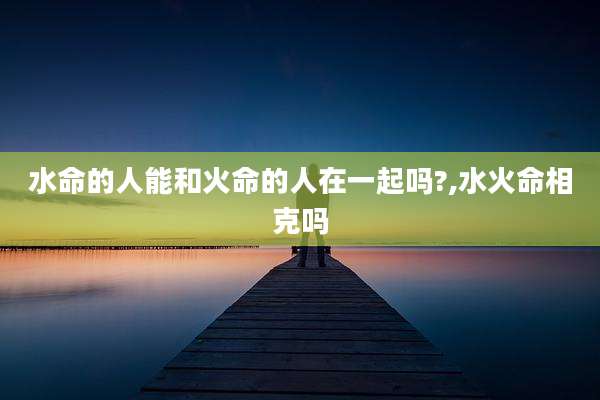 水命的人能和火命的人在一起吗?,水火命相克吗