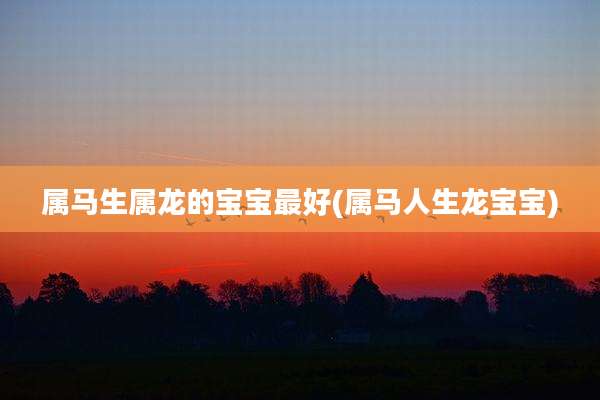 属马生属龙的宝宝最好(属马人生龙宝宝)