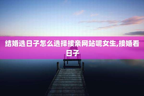 结婚选日子怎么选择接亲网站呢女生,接婚看日子