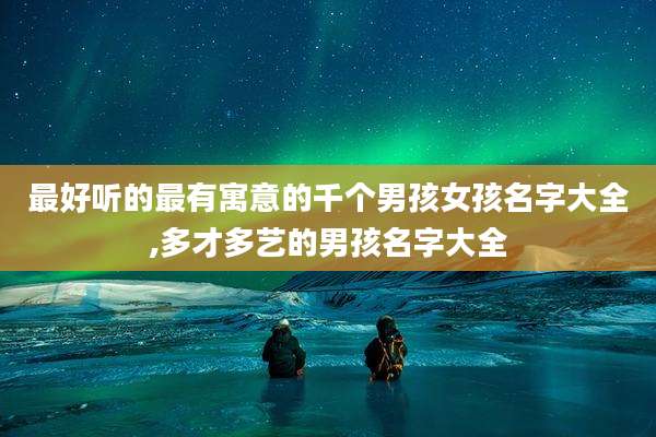最好听的最有寓意的千个男孩女孩名字大全,多才多艺的男孩名字大全