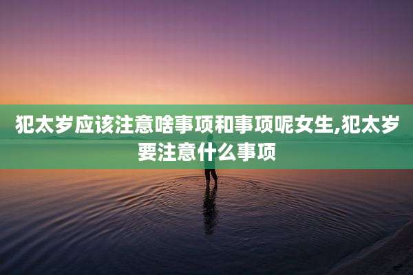 犯太岁应该注意啥事项和事项呢女生,犯太岁要注意什么事项