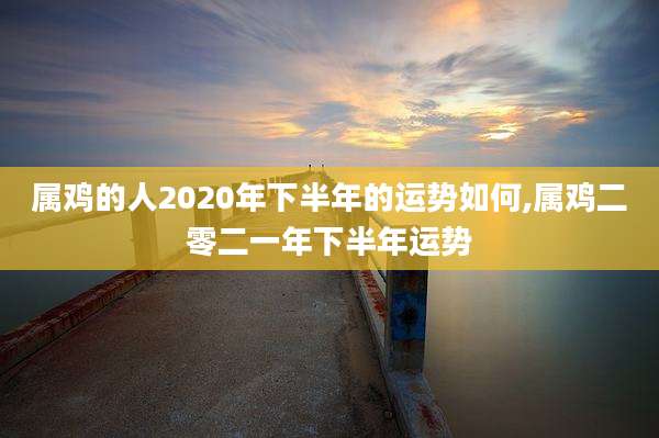 属鸡的人2020年下半年的运势如何,属鸡二零二一年下半年运势