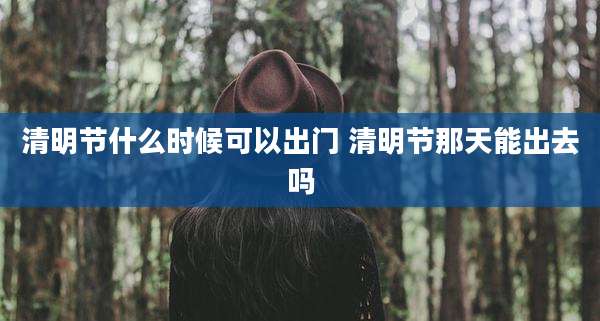 清明节什么时候可以出门 清明节那天能出去吗
